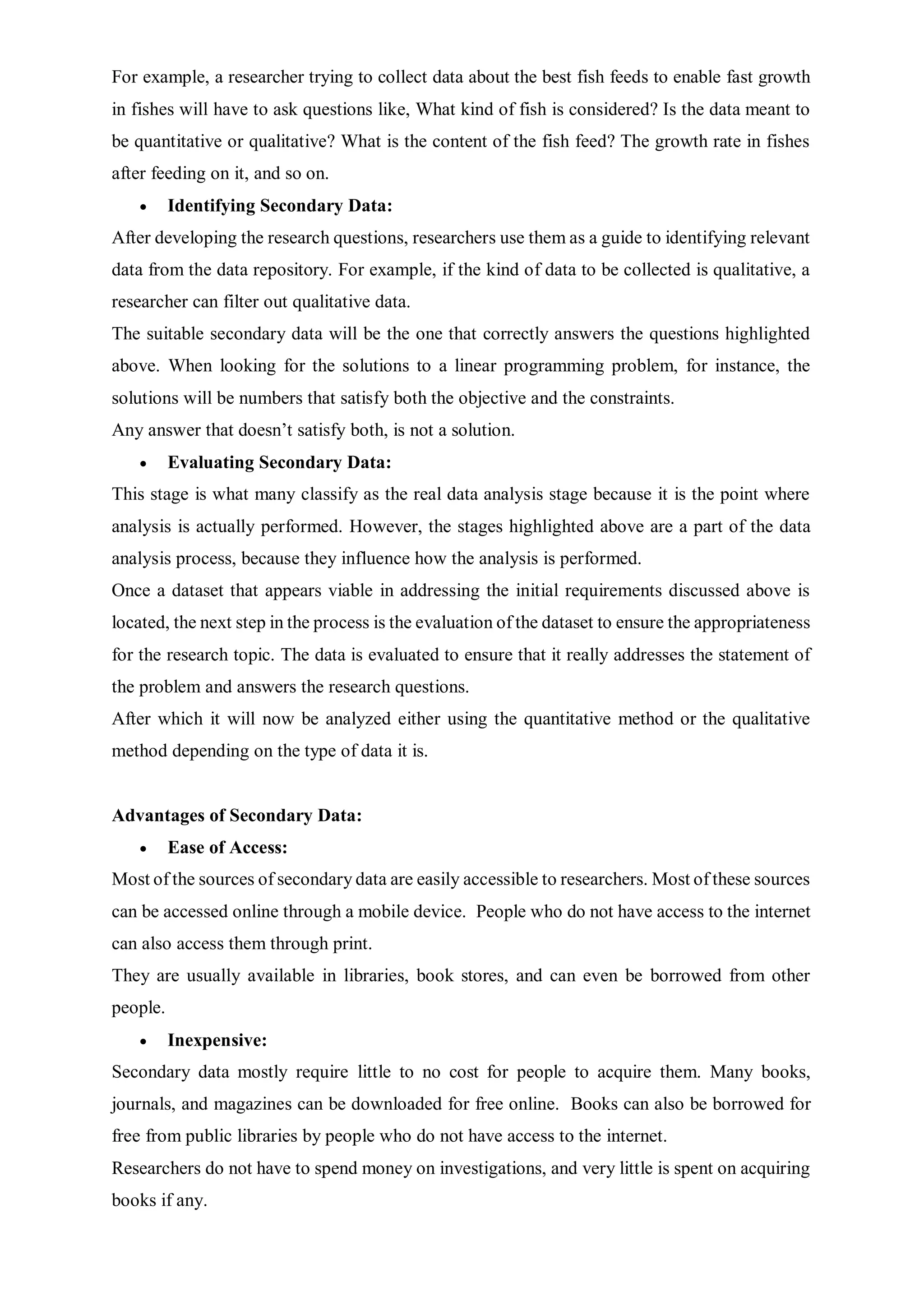 For example, a researcher trying to collect data about the best fish feeds to enable fast growth
in fishes will have to ask questions like, What kind of fish is considered? Is the data meant to
be quantitative or qualitative? What is the content of the fish feed? The growth rate in fishes
after feeding on it, and so on.
 Identifying Secondary Data:
After developing the research questions, researchers use them as a guide to identifying relevant
data from the data repository. For example, if the kind of data to be collected is qualitative, a
researcher can filter out qualitative data.
The suitable secondary data will be the one that correctly answers the questions highlighted
above. When looking for the solutions to a linear programming problem, for instance, the
solutions will be numbers that satisfy both the objective and the constraints.
Any answer that doesn’t satisfy both, is not a solution.
 Evaluating Secondary Data:
This stage is what many classify as the real data analysis stage because it is the point where
analysis is actually performed. However, the stages highlighted above are a part of the data
analysis process, because they influence how the analysis is performed.
Once a dataset that appears viable in addressing the initial requirements discussed above is
located, the next step in the process is the evaluation of the dataset to ensure the appropriateness
for the research topic. The data is evaluated to ensure that it really addresses the statement of
the problem and answers the research questions.
After which it will now be analyzed either using the quantitative method or the qualitative
method depending on the type of data it is.
Advantages of Secondary Data:
 Ease of Access:
Most of the sources of secondary data are easily accessible to researchers. Most of these sources
can be accessed online through a mobile device. People who do not have access to the internet
can also access them through print.
They are usually available in libraries, book stores, and can even be borrowed from other
people.
 Inexpensive:
Secondary data mostly require little to no cost for people to acquire them. Many books,
journals, and magazines can be downloaded for free online. Books can also be borrowed for
free from public libraries by people who do not have access to the internet.
Researchers do not have to spend money on investigations, and very little is spent on acquiring
books if any.
 