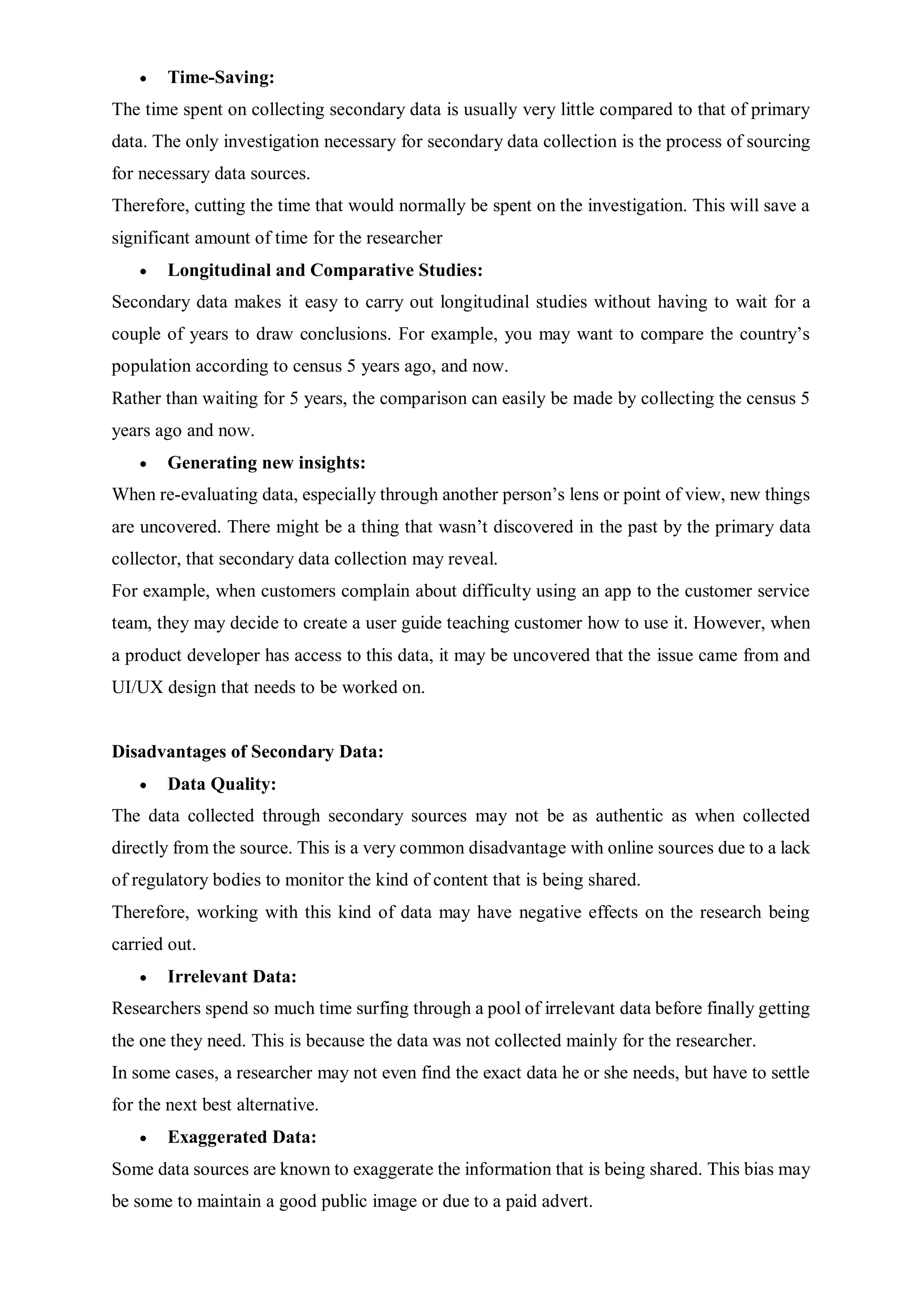  Time-Saving:
The time spent on collecting secondary data is usually very little compared to that of primary
data. The only investigation necessary for secondary data collection is the process of sourcing
for necessary data sources.
Therefore, cutting the time that would normally be spent on the investigation. This will save a
significant amount of time for the researcher
 Longitudinal and Comparative Studies:
Secondary data makes it easy to carry out longitudinal studies without having to wait for a
couple of years to draw conclusions. For example, you may want to compare the country’s
population according to census 5 years ago, and now.
Rather than waiting for 5 years, the comparison can easily be made by collecting the census 5
years ago and now.
 Generating new insights:
When re-evaluating data, especially through another person’s lens or point of view, new things
are uncovered. There might be a thing that wasn’t discovered in the past by the primary data
collector, that secondary data collection may reveal.
For example, when customers complain about difficulty using an app to the customer service
team, they may decide to create a user guide teaching customer how to use it. However, when
a product developer has access to this data, it may be uncovered that the issue came from and
UI/UX design that needs to be worked on.
Disadvantages of Secondary Data:
 Data Quality:
The data collected through secondary sources may not be as authentic as when collected
directly from the source. This is a very common disadvantage with online sources due to a lack
of regulatory bodies to monitor the kind of content that is being shared.
Therefore, working with this kind of data may have negative effects on the research being
carried out.
 Irrelevant Data:
Researchers spend so much time surfing through a pool of irrelevant data before finally getting
the one they need. This is because the data was not collected mainly for the researcher.
In some cases, a researcher may not even find the exact data he or she needs, but have to settle
for the next best alternative.
 Exaggerated Data:
Some data sources are known to exaggerate the information that is being shared. This bias may
be some to maintain a good public image or due to a paid advert.
 