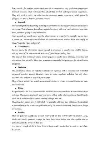 For example, the product management team of an organization may need data on customer
feedback to assess what customers think about their product and improvement suggestions.
They will need to collect the data from the customer service department, which primarily
collected the data to improve customer service.
 Journal:
Journals are gradually becoming more important than books these days when data collection is
concerned. This is because journals are updated regularly with new publications on a periodic
basis, therefore giving to date information.
Also, journals are usually more specific when it comes to research. For example, we can have
a journal on, “Secondary data collection for quantitative data” while a book will simply be
titled, “Secondary data collection”.
 Newspapers:
In most cases, the information passed through a newspaper is usually very reliable. Hence,
making it one of the most authentic sources of collecting secondary data.
The kind of data commonly shared in newspapers is usually more political, economic, and
educational than scientific. Therefore, newspapers may not be the best source for scientific data
collection.
 Websites:
The information shared on websites is mostly not regulated and as such may not be trusted
compared to other sources. However, there are some regulated websites that only share
authentic data and can be trusted by researchers.
Most of these websites are usually government websites or private organizations that are paid,
data collectors.
 Blogs:
Blogs are one of the most common online sources for data and may even be less authentic than
websites. These days, practically everyone owns a blog, and a lot of people use these blogs to
drive traffic to their website or make money through paid ads.
Therefore, they cannot always be trusted. For example, a blogger may write good things about
a product because he or she was paid to do so by the manufacturer even though these things
are not true.
 Diaries:
They are personal records and as such rarely used for data collection by researchers. Also,
diaries are usually personal, except for these days when people now share public diaries
containing specific events in their life.
A common example of this is Anne Frank’s diary which contained an accurate record of the
Nazi wars.
 