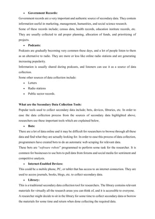  Government Records:
Government records are a very important and authentic source of secondary data. They contain
information useful in marketing, management, humanities, and social science research.
Some of these records include; census data, health records, education institute records, etc.
They are usually collected to aid proper planning, allocation of funds, and prioritizing of
projects.
 Podcasts:
Podcasts are gradually becoming very common these days, and a lot of people listen to them
as an alternative to radio. They are more or less like online radio stations and are generating
increasing popularity.
Information is usually shared during podcasts, and listeners can use it as a source of data
collection.
Some other sources of data collection include:
 Letters
 Radio stations
 Public sector records.
What are the Secondary Data Collection Tools:
Popular tools used to collect secondary data include; bots, devices, libraries, etc. In order to
ease the data collection process from the sources of secondary data highlighted above,
researchers use these important tools which are explained below.
 Bots:
There are a lot of data online and it may be difficult for researchers to browse through all these
data and find what they are actually looking for. In order to ease this process of data collection,
programmers have created bots to do an automatic web scraping for relevant data.
These bots are “software robots” programmed to perform some task for the researcher. It is
common for businesses to use bots to pull data from forums and social media for sentiment and
competitive analysis.
 Internet-Enabled Devices:
This could be a mobile phone, PC, or tablet that has access to an internet connection. They are
used to access journals, books, blogs, etc. to collect secondary data.
 Library:
This is a traditional secondary data collection tool for researchers. The library contains relevant
materials for virtually all the research areas you can think of, and it is accessible to everyone.
A researcher might decide to sit in the library for some time to collect secondary data or borrow
the materials for some time and return when done collecting the required data.
 