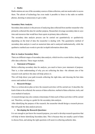  Radio:
Radio stations are one of the secondary sources of data collection, and one needs radio to access
them. The advent of technology has even made it possible to listen to the radio on mobile
phones, deeming it unnecessary to get a radio.
Secondary Data Analysis:
Secondary data analysis is the process of analyzing data collected from another researcher who
primarily collected this data for another purpose. Researchers leverage secondary data to save
time and resources that would have been spent on primary data collection.
The secondary data analysis process can be carried out quantitatively or qualitatively
depending on the kind of data the researcher is dealing with. The quantitative method of
secondary data analysis is used on numerical data and is analyzed mathematically, while the
qualitative method uses words to provide in-depth information about data.
How to Analyse Secondary Data:
There are different stages of secondary data analysis, which involve events before, during, and
after data collection. These stages include;
 Statement of Purpose:
Before collecting secondary data for analysis, you need to know your statement of purpose.
That is, a clear understanding of why you are collecting the data—the ultimate aim of the
research work and how this data will help achieve it.
This will help direct your path towards collecting the right data, and choosing the best data
source and method of analysis.
 Research Design:
This is a written-down plan on how the research activities will be carried out. It describes the
kind of data to be collected, the sources of data collection, method of data collection, tools, and
even method of analysis.
A research design may also contain a timestamp of when each of these activities will be carried
out. Therefore, serving as a guide for the secondary data analysis.
After identifying the purpose of the research, the researcher should design a research process
that will guide the data analysis process.
 Developing the Research Questions:
It is not enough to just know the research purpose, you need to develop research questions that
will help in better identifying Secondary data. This is because they are usually a pool of data
to choose from, and asking the right questions will assist in collecting authentic data.
 