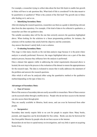 For example, a researcher trying to collect data about the best fish feeds to enable fast growth
in fishes will have to ask questions like, What kind of fish is considered? Is the data meant to
be quantitative or qualitative? What is the content of the fish feed? The growth rate in fishes
after feeding on it, and so on.
 Identifying Secondary Data:
After developing the research questions, researchers use them as a guide to identifying relevant
data from the data repository. For example, if the kind of data to be collected is qualitative, a
researcher can filter out qualitative data.
The suitable secondary data will be the one that correctly answers the questions highlighted
above. When looking for the solutions to a linear programming problem, for instance, the
solutions will be numbers that satisfy both the objective and the constraints.
Any answer that doesn’t satisfy both, is not a solution.
 Evaluating Secondary Data:
This stage is what many classify as the real data analysis stage because it is the point where
analysis is actually performed. However, the stages highlighted above are a part of the data
analysis process, because they influence how the analysis is performed.
Once a dataset that appears viable in addressing the initial requirements discussed above is
located, the next step in the process is the evaluation of the dataset to ensure the appropriateness
for the research topic. The data is evaluated to ensure that it really addresses the statement of
the problem and answers the research questions.
After which it will now be analyzed either using the quantitative method or the qualitative
method depending on the type of data it is.
Advantages of Secondary Data:
 Ease of Access:
Most of the sources of secondary data are easily accessible to researchers. Most of these sources
can be accessed online through a mobile device. People who do not have access to the internet
can also access them through print.
They are usually available in libraries, book stores, and can even be borrowed from other
people.
 Inexpensive:
Secondary data mostly require little to no cost for people to acquire them. Many books,
journals, and magazines can be downloaded for free online. Books can also be borrowed for
free from public libraries by people who do not have access to the internet.
Researchers do not have to spend money on investigations, and very little is spent on acquiring
books if any.
 
