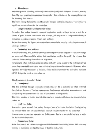  Time-Saving:
The time spent on collecting secondary data is usually very little compared to that of primary
data. The only investigation necessary for secondary data collection is the process of sourcing
for necessary data sources.
Therefore, cutting the time that would normally be spent on the investigation. This will save a
significant amount of time for the researcher
 Longitudinal and Comparative Studies:
Secondary data makes it easy to carry out longitudinal studies without having to wait for a
couple of years to draw conclusions. For example, you may want to compare the country’s
population according to census 5 years ago, and now.
Rather than waiting for 5 years, the comparison can easily be made by collecting the census 5
years ago and now.
 Generating new insights:
When re-evaluating data, especially through another person’s lens or point of view, new things
are uncovered. There might be a thing that wasn’t discovered in the past by the primary data
collector, that secondary data collection may reveal.
For example, when customers complain about difficulty using an app to the customer service
team, they may decide to create a user guide teaching customer how to use it. However, when
a product developer has access to this data, it may be uncovered that the issue came from and
UI/UX design that needs to be worked on.
Disadvantages of Secondary Data:
 Data Quality:
The data collected through secondary sources may not be as authentic as when collected
directly from the source. This is a very common disadvantage with online sources due to a lack
of regulatory bodies to monitor the kind of content that is being shared.
Therefore, working with this kind of data may have negative effects on the research being
carried out.
 Irrelevant Data:
Researchers spend so much time surfing through a pool of irrelevant data before finally getting
the one they need. This is because the data was not collected mainly for the researcher.
In some cases, a researcher may not even find the exact data he or she needs, but have to settle
for the next best alternative.
 Exaggerated Data:
Some data sources are known to exaggerate the information that is being shared. This bias may
be some to maintain a good public image or due to a paid advert.
 