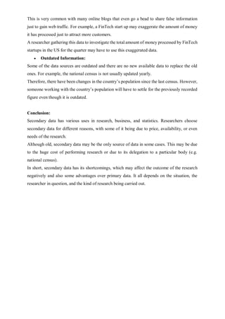 This is very common with many online blogs that even go a bead to share false information
just to gain web traffic. For example, a FinTech start up may exaggerate the amount of money
it has processed just to attract more customers.
A researcher gathering this data to investigate the total amount of money processed by FinTech
startups in the US for the quarter may have to use this exaggerated data.
 Outdated Information:
Some of the data sources are outdated and there are no new available data to replace the old
ones. For example, the national census is not usually updated yearly.
Therefore, there have been changes in the country’s population since the last census. However,
someone working with the country’s population will have to settle for the previously recorded
figure even though it is outdated.
Conclusion:
Secondary data has various uses in research, business, and statistics. Researchers choose
secondary data for different reasons, with some of it being due to price, availability, or even
needs of the research.
Although old, secondary data may be the only source of data in some cases. This may be due
to the huge cost of performing research or due to its delegation to a particular body (e.g.
national census).
In short, secondary data has its shortcomings, which may affect the outcome of the research
negatively and also some advantages over primary data. It all depends on the situation, the
researcher in question, and the kind of research being carried out.
 