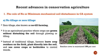 13
 Zero tillage, also known as no-till farming,
 It is an agricultural practice where crops are grown
without disturbing the soil through plowing or
tilling.
 Instead of traditional tillage, farmers leave crop
residues on the field, plant directly into the soil,
and use cover crops or herbicides to control
weeds.
a) No tillage or zero tillage
1 .The role of No or Minimum mechanical soil disturbance in CA system
Residue cover is maintained 100 per cent
Recent advances in conservation agriculture
 