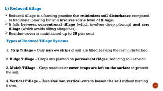 14
 Reduced tillage is a farming practice that minimizes soil disturbance compared
to traditional plowing but still involves some level of tillage.
 It falls between conventional tillage (which involves deep plowing) and zero
tillage (which avoids tilling altogether) .
Residue cover is maintained up to 30 per cent
b) Reduced tillage
Types of Reduced Tillage Systems
1. Strip Tillage – Only narrow strips of soil are tilled, leaving the rest undisturbed.
2. Ridge Tillage – Crops are planted on permanent ridges, reducing soil erosion.
3. Mulch Tillage – Crop residues or cover crops are left on the surface to protect
the soil.
4. Vertical Tillage – Uses shallow, vertical cuts to loosen the soil without turning
it over.
 