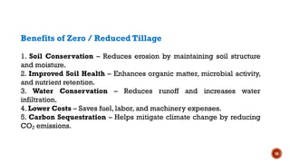 16
Benefits of Zero / Reduced Tillage
1. Soil Conservation – Reduces erosion by maintaining soil structure
and moisture.
2. Improved Soil Health – Enhances organic matter, microbial activity,
and nutrient retention.
3. Water Conservation – Reduces runoff and increases water
infiltration.
4. Lower Costs – Saves fuel, labor, and machinery expenses.
5. Carbon Sequestration – Helps mitigate climate change by reducing
CO emissions.
₂
 