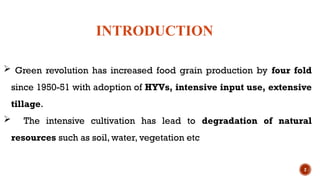 2
 Green revolution has increased food grain production by four fold
since 1950-51 with adoption of HYVs, intensive input use, extensive
tillage.
 The intensive cultivation has lead to degradation of natural
resources such as soil, water, vegetation etc
INTRODUCTION
 