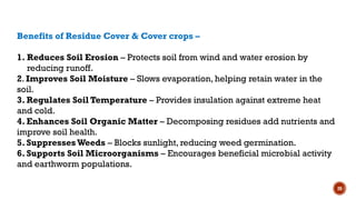 20
Benefits of Residue Cover & Cover crops –
1. Reduces Soil Erosion – Protects soil from wind and water erosion by
reducing runoff.
2. Improves Soil Moisture – Slows evaporation, helping retain water in the
soil.
3. Regulates Soil Temperature – Provides insulation against extreme heat
and cold.
4. Enhances Soil Organic Matter – Decomposing residues add nutrients and
improve soil health.
5. SuppressesWeeds – Blocks sunlight, reducing weed germination.
6. Supports Soil Microorganisms – Encourages beneficial microbial activity
and earthworm populations.
 
