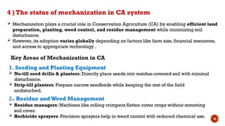 24
4 ) The status of mechanization in CA system
1. Seeding and Planting Equipment
 No-till seed drills & planters: Directly place seeds into residue-covered soil with minimal
disturbance.
 Strip-till planters: Prepare narrow seedbeds while keeping the rest of the field
undisturbed.
2. Residue andWeed Management
 Residue managers: Machines like rolling crimpers flatten cover crops without removing
soil cover.
 Herbicide sprayers: Precision sprayers help in weed control with reduced chemical use.
 Mechanization plays a crucial role in Conservation Agriculture (CA) by enabling efficient land
preparation, planting, weed control, and residue management while minimizing soil
disturbance.
 However, its adoption varies globally depending on factors like farm size, financial resources,
and access to appropriate technology .
Key Areas of Mechanization in CA
 