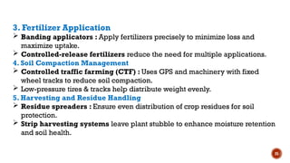 25
3. Fertilizer Application
 Banding applicators : Apply fertilizers precisely to minimize loss and
maximize uptake.
 Controlled-release fertilizers reduce the need for multiple applications.
4. Soil Compaction Management
 Controlled traffic farming (CTF) : Uses GPS and machinery with fixed
wheel tracks to reduce soil compaction.
 Low-pressure tires & tracks help distribute weight evenly.
5. Harvesting and Residue Handling
 Residue spreaders : Ensure even distribution of crop residues for soil
protection.
 Strip harvesting systems leave plant stubble to enhance moisture retention
and soil health.
 