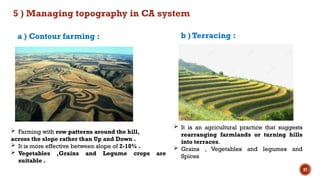 27
5 ) Managing topography in CA system
 Farming with row patterns around the hill,
across the slope rather than Up and Down .
 It is more effective between slope of 2-10% .
 Vegetables ,Grains and Legume crops are
suitable .
a ) Contour farming : b ) Terracing :
 It is an agricultural practice that suggests
rearranging farmlands or turning hills
into terraces.
 Grains , Vegetables and legumes and
Spices
 