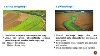 28
 Used when a slope is too steep or too long.
 Crops are grown alternatively erosion
permitting and erosion resisting crops .
Ex – Maize + Groundnut
Maize + Pulse crop
c ) Strip cropping - d )Waterways -
 Natural drainage ways that are
converted into channels that are planted
with grass
 As it improves water quality and reduces
soil erosion.
 Grain and Forage crops are most suitable .
 
