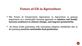 30
 The Future of Conservation Agriculture in Agriculture is gaining
importance as a sustainable farming approach to enhance soil health,
increase resilience to climate change, and improve productivity.
 Its future looks promising, with increasing adoption worldwide due to
the pressing need for sustainable food production.
Future of CA in Agriculture
 