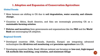 31
Global Trends
 More farmers are shifting to CA due to soil degradation, water scarcity, and climate
change.
 Countries in Africa, South America, and Asia are increasingly promoting CA as a
sustainable farming solution.
 Policies and incentives from governments and organizations like the FAO and the World
Bank are encouraging CA adoption.
Regional Growth
 Developed countries (USA, Canada, Australia, Europe) are integrating advanced
technologies like AI-driven soil monitoring and precision agriculture into CA.
 Developing countries (India, Brazil, African nations) are focusing on low-cost, high-impact
CA methods like mulching, crop rotation, and minimum tillage
1. Adoption and Expansion of Conservation Agriculture
 