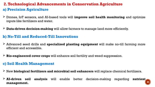 32
a) Precision Agriculture
 Drones, IoT sensors, and AI-based tools will improve soil health monitoring and optimize
inputs like fertilizers and water.
 Data-driven decision-making will allow farmers to manage land more efficiently.
b) No-Till and Reduced-Till Innovations
 Advanced seed drills and specialized planting equipment will make no-till farming more
efficient and accessible.
 Bio-engineered cover crops will enhance soil fertility and weed suppression.
c) Soil Health Management
 New biological fertilizers and microbial soil enhancers will replace chemical fertilizers.
 AI-driven soil analysis will enable better decision-making regarding nutrient
management.
2.Technological Advancements in Conservation Agriculture
 