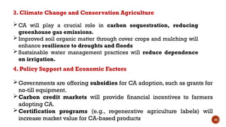 33
CA will play a crucial role in carbon sequestration, reducing
greenhouse gas emissions.
Improved soil organic matter through cover crops and mulching will
enhance resilience to droughts and floods
Sustainable water management practices will reduce dependence
on irrigation.
3. Climate Change and Conservation Agriculture
4. Policy Support and Economic Factors
Governments are offering subsidies for CA adoption, such as grants for
no-till equipment.
Carbon credit markets will provide financial incentives to farmers
adopting CA.
Certification programs (e.g., regenerative agriculture labels) will
increase market value for CA-based products
 