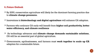 35
6. Future Outlook
 By 2050, conservation agriculture will likely be the dominant farming practice due
to climate change pressures.
 Innovations in biotechnology and digital agriculture will enhance CA adoption.
 Farmers who embrace CA early will benefit from higher soil productivity, better
water efficiency, and climate resilience
 As technology advances and climate change demands sustainable solutions,
CA will be an essential part of global agriculture.
 Governments, agribusinesses, and farmers must work together to scale up CA
adoption for a sustainable future.
 