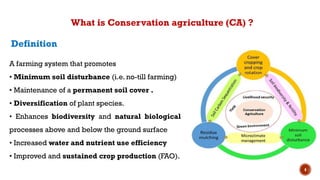 4
A farming system that promotes
• Minimum soil disturbance (i.e. no-till farming)
• Maintenance of a permanent soil cover .
• Diversification of plant species.
• Enhances biodiversity and natural biological
processes above and below the ground surface
• Increased water and nutrient use efficiency
• Improved and sustained crop production (FAO).
What is Conservation agriculture (CA) ?
Definition
 