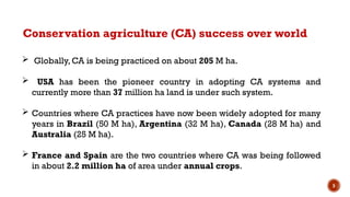 5
 Globally, CA is being practiced on about 205 M ha.
 USA has been the pioneer country in adopting CA systems and
currently more than 37 million ha land is under such system.
 Countries where CA practices have now been widely adopted for many
years in Brazil (50 M ha), Argentina (32 M ha), Canada (28 M ha) and
Australia (25 M ha).
 France and Spain are the two countries where CA was being followed
in about 2.2 million ha of area under annual crops.
Conservation agriculture (CA) success over world
 