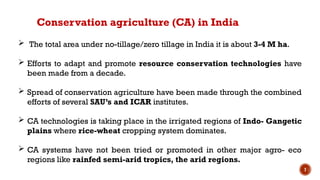 7
 The total area under no-tillage/zero tillage in India it is about 3-4 M ha.
 Efforts to adapt and promote resource conservation technologies have
been made from a decade.
 Spread of conservation agriculture have been made through the combined
efforts of several SAU’s and ICAR institutes.
 CA technologies is taking place in the irrigated regions of Indo- Gangetic
plains where rice-wheat cropping system dominates.
 CA systems have not been tried or promoted in other major agro- eco
regions like rainfed semi-arid tropics, the arid regions.
Conservation agriculture (CA) in India
 