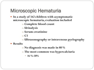 Microscopic Hematuria
 In a study of 342 children with asymptomatic
microscopic hematuria, evaluation included
o Complete blood count
o Urinalysis
o Serum creatinine
o C3
o Ultrasonography or intravenous pyelography
 Results
o No diagnosis was made in 80 %
o The most common was hypercalciuria
• 16 %-30%
 