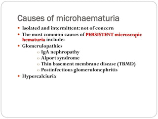 Causes of microhaematuria
 Isolated and intermittent: not of concern
 The most common causes of PERSISTENT microscopic
hematuria include:
 Glomerulopathies
o IgA nephropathy
o Alport syndrome
o Thin basement membrane disease (TBMD)
o Postinfectious glomerulonephritis
 Hypercalciuria
 