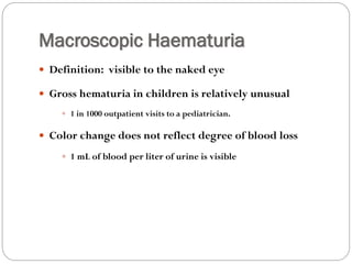 Macroscopic Haematuria
 Definition: visible to the naked eye
 Gross hematuria in children is relatively unusual
 1 in 1000 outpatient visits to a pediatrician.
 Color change does not reflect degree of blood loss
 1 mL of blood per liter of urine is visible
 
