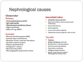 Nephrological causes
Glomerular
Primary
Acute poststreptococcal GN
IgA nephropathy
Thin basement membrane disease
Alport syndrome
Other GN e.g. MPGN
Systemic
Henoch-Schonlein purpura (HSP)
Systemic lupus erythematosus
Hemolytic uremic syndrome/thrombotic
thrombocytopenic purpura
Wegener granulomatosis
Goodpasture’s disease
Bacterial endocarditis
Microangiopathic polyarteritis nodosa
Interstitial/other
 Idiopathic hypercalciuria
 Polycystic kidney disease (autosomal
dominant)
 Interstitial disease
 Pyelonephritis
 Acute interstitial nephritis
 Tubulointerstitial nephritis with uveitis
Vascular
 Trauma
 Sickle cell disease and trait
 Renal artery/vein thrombosis
 Arteriovenous thrombosis
 Nutcracker syndrome
 Malignant hypertension
 Sports- and exercise-related
Hemangioma/hamartoma
 