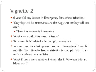 Vignette 2
 6 year old boy is seen in Emergency for a chest infection.
 They dipstick his urine.You are the Registrar so they call you
over:
 There is microscopic haematuria
 What else would you want to know?
 Turns out it is isolated microscopic haematuria
 You are now the clinic person!You see him again at 3 and 6
months. Each time he has persistent microscopic haematuria
with no other abnormalities.
 What if there were some urine samples in between with no
blood at all?
 