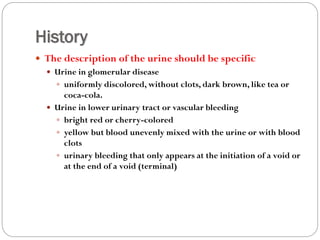 History
 The description of the urine should be specific
 Urine in glomerular disease
 uniformly discolored, without clots, dark brown, like tea or
coca-cola.
 Urine in lower urinary tract or vascular bleeding
 bright red or cherry-colored
 yellow but blood unevenly mixed with the urine or with blood
clots
 urinary bleeding that only appears at the initiation of a void or
at the end of a void (terminal)
 