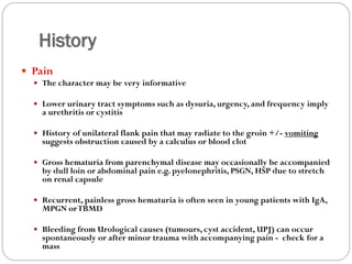 History
 Pain
 The character may be very informative
 Lower urinary tract symptoms such as dysuria, urgency, and frequency imply
a urethritis or cystitis
 History of unilateral flank pain that may radiate to the groin +/- vomiting
suggests obstruction caused by a calculus or blood clot
 Gross hematuria from parenchymal disease may occasionally be accompanied
by dull loin or abdominal pain e.g. pyelonephritis, PSGN, HSP due to stretch
on renal capsule
 Recurrent, painless gross hematuria is often seen in young patients with IgA,
MPGN orTBMD
 Bleeding from Urological causes (tumours, cyst accident, UPJ) can occur
spontaneously or after minor trauma with accompanying pain - check for a
mass
 