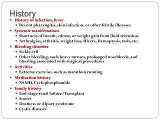 History
 History of infection, fever
 Recent pharyngitis, skin infection, or other febrile illnesses
 Systemic manifestations
 Shortness of breath, edema, or weight gain from fluid retention.
 Arthralgias, arthritis, weight loss, Ulcers, Hemoptysis, rash, etc.
 Bleeding disorder
 Sickle cell
 Other bleeding, such heavy menses, prolonged nosebleeds, and
bleeding associated with surgical procedures
 Activities
 Extreme exercise, such as marathon running
 Medication history
 NSAID, Cyclophosphamide
 Family history
 End-stage renal failure/Transplant
 Stones
 Deafness or Alport syndrome
 Cystic diseases
 