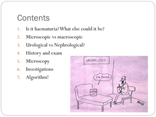 Contents
1. Is it haematuria?What else could it be?
2. Microscopic vs macroscopic
3. Urological vs Nephrological?
4. History and exam
5. Microscopy
6. Investigations
7. Algorithm!
 