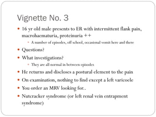 Vignette No. 3
 16 yr old male presents to ER with intermittent flank pain,
macrohaematuria, proteinuria ++
 A number of episodes, off school, occasional vomit here and there
 Questions?
 What investigations?
 They are all normal in between episodes
 He returns and discloses a postural element to the pain
 On examination, nothing to find except a left varicoele
 You order an MRV looking for..
 Nutcracker syndrome (or left renal vein entrapment
syndrome)
 