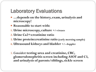 Laboratory Evaluations
 …depends on the history, exam, urinalysis and
microscopy!
 Reasonable to start with:
1. Urine microscopy, culture +/-viruses
2. Urine Ca2+:creatinine ratio
3. Urine protein:creatinine ratio (early morning sample)
4. Ultrasound kidneys and bladder +/- doppler
5. Consider: testing urea and creatinine, CBC,
glomerulonephritis screen including ASOT and C3,
and urinalysis of parents/siblings, sickle screen
 