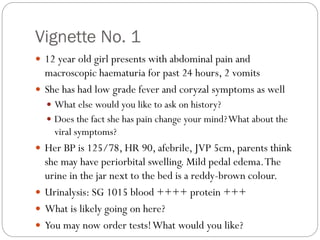 Vignette No. 1
 12 year old girl presents with abdominal pain and
macroscopic haematuria for past 24 hours, 2 vomits
 She has had low grade fever and coryzal symptoms as well
 What else would you like to ask on history?
 Does the fact she has pain change your mind?What about the
viral symptoms?
 Her BP is 125/78, HR 90, afebrile, JVP 5cm, parents think
she may have periorbital swelling. Mild pedal edema.The
urine in the jar next to the bed is a reddy-brown colour.
 Urinalysis: SG 1015 blood ++++ protein +++
 What is likely going on here?
 You may now order tests!What would you like?
 