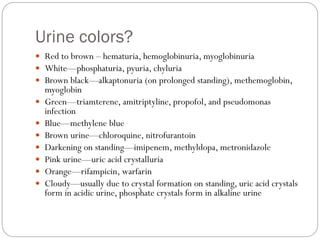 Urine colors?
 Red to brown – hematuria, hemoglobinuria, myoglobinuria
 White—phosphaturia, pyuria, chyluria
 Brown black—alkaptonuria (on prolonged standing), methemoglobin,
myoglobin
 Green—triamterene, amitriptyline, propofol, and pseudomonas
infection
 Blue—methylene blue
 Brown urine—chloroquine, nitrofurantoin
 Darkening on standing—imipenem, methyldopa, metronidazole
 Pink urine—uric acid crystalluria
 Orange—rifampicin, warfarin
 Cloudy—usually due to crystal formation on standing, uric acid crystals
form in acidic urine, phosphate crystals form in alkaline urine
 