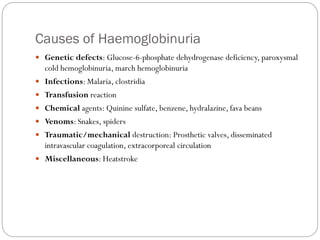 Causes of Haemoglobinuria
 Genetic defects: Glucose-6-phosphate dehydrogenase deficiency, paroxysmal
cold hemoglobinuria, march hemoglobinuria
 Infections: Malaria, clostridia
 Transfusion reaction
 Chemical agents: Quinine sulfate, benzene, hydralazine, fava beans
 Venoms: Snakes, spiders
 Traumatic/mechanical destruction: Prosthetic valves, disseminated
intravascular coagulation, extracorporeal circulation
 Miscellaneous: Heatstroke
 