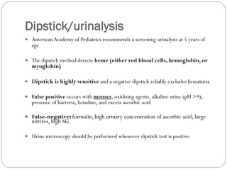 Dipstick/urinalysis
 American Academy of Pediatrics recommends a screening urinalysis at 5 years of
age
 The dipstick method detects heme (either red blood cells, hemoglobin, or
myoglobin)
 Dipstick is highly sensitive and a negative dipstick reliably excludes hematuria
 False positive occurs with menses, oxidizing agents, alkaline urine (pH >9),
presence of bacteria, betadine, and excess ascorbic acid
 False-negative: formalin, high urinary concentration of ascorbic acid, large
nitrites, high SG.
 Urine microscopy should be performed whenever dipstick test is positive
 