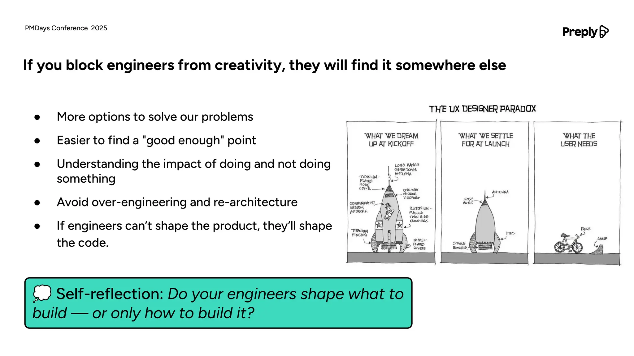 💭 Self-reflection: Do your engineers shape what to
build — or only how to build it?
● More options to solve our problems
● Easier to find a "good enough" point
● Understanding the impact of doing and not doing
something
● Avoid over-engineering and re-architecture
● If engineers can’t shape the product, they’ll shape
the code.
If you block engineers from creativity, they will find it somewhere else
PMDays Conference 2025
 