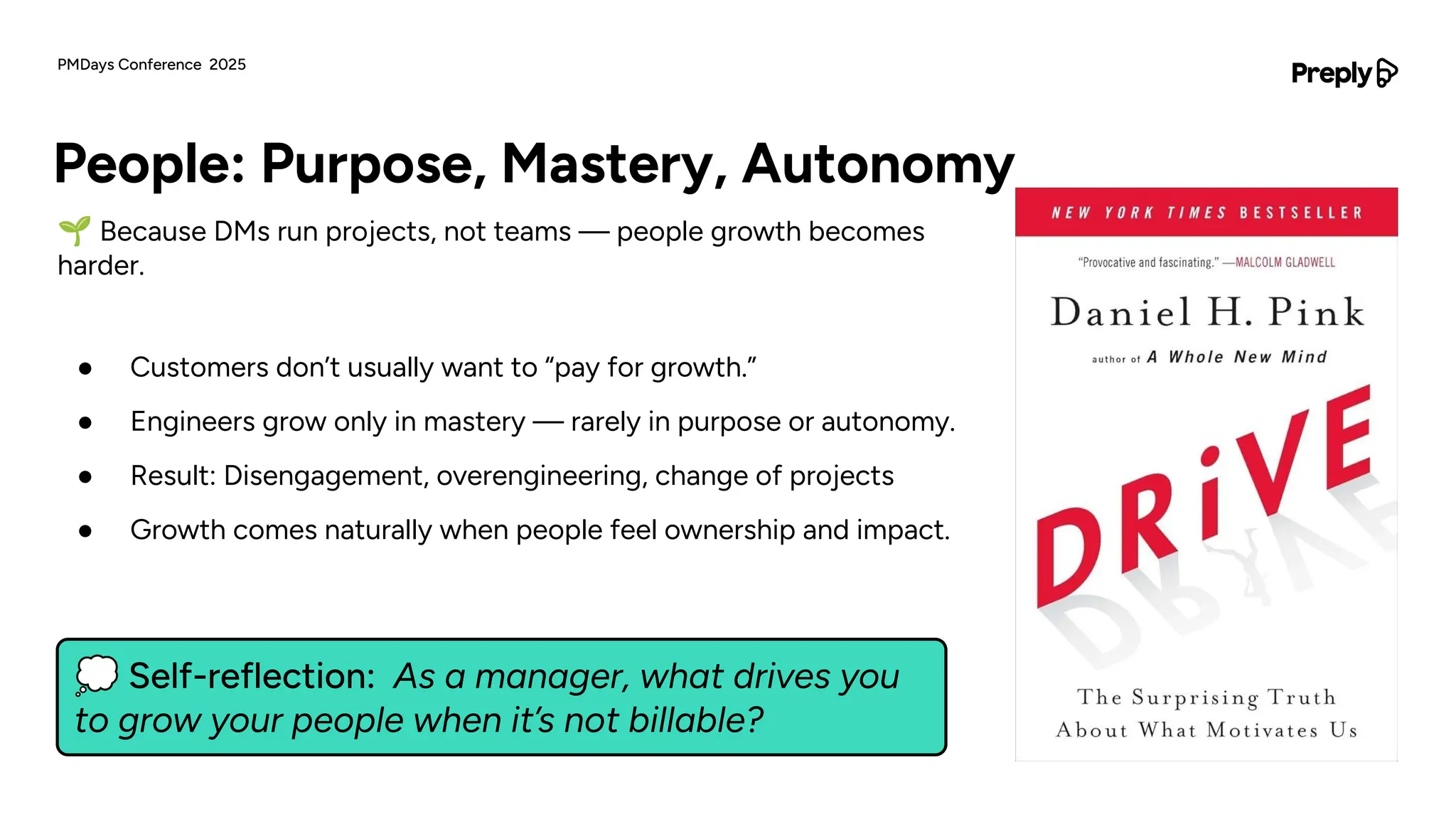 💭 Self-reflection: As a manager, what drives you
to grow your people when it’s not billable?
🌱 Because DMs run projects, not teams — people growth becomes
harder.
● Customers don’t usually want to “pay for growth.”
● Engineers grow only in mastery — rarely in purpose or autonomy.
● Result: Disengagement, overengineering, change of projects
● Growth comes naturally when people feel ownership and impact.
People: Purpose, Mastery, Autonomy
PMDays Conference 2025
 