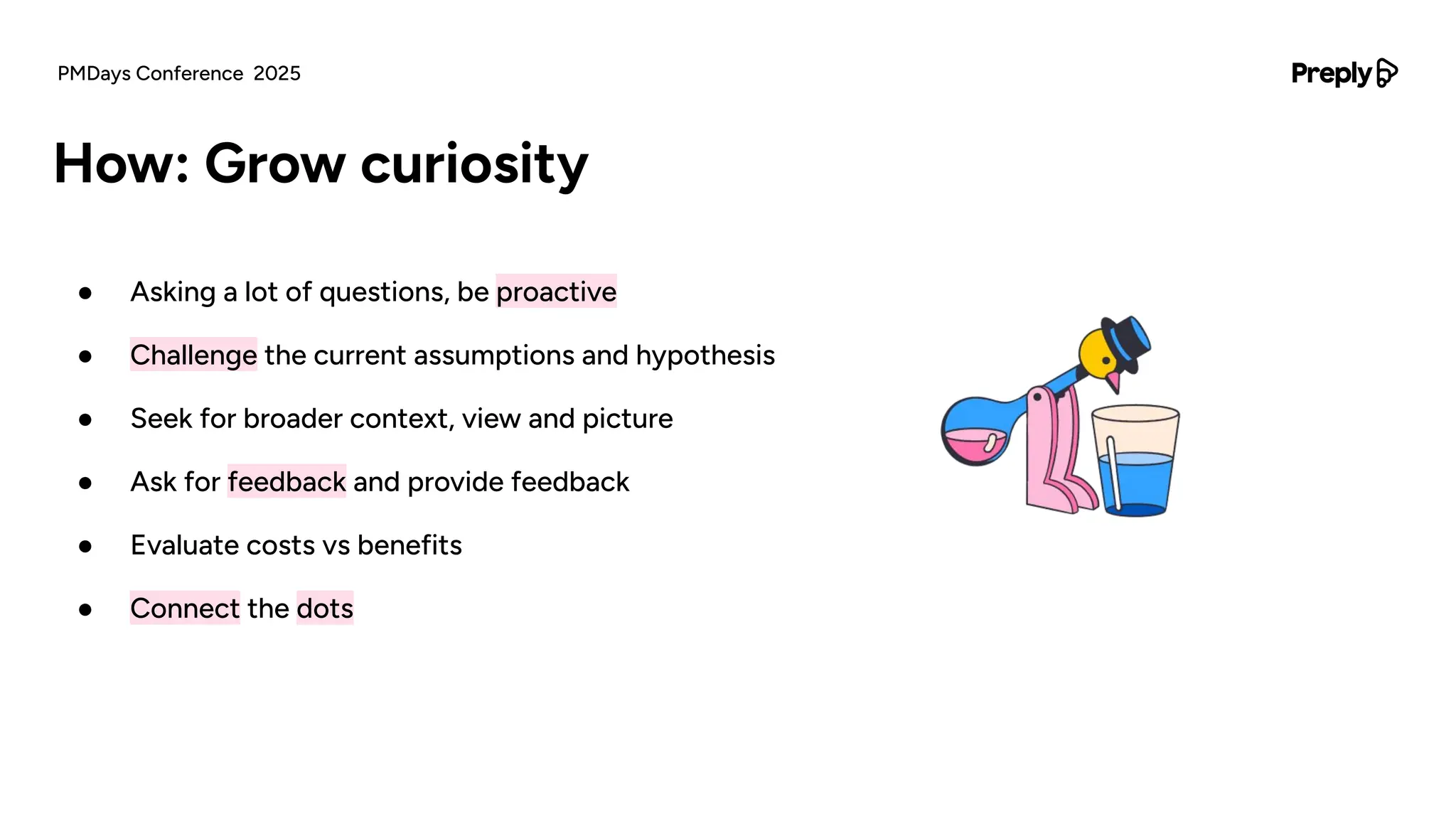 ● Asking a lot of questions, be proactive
● Challenge the current assumptions and hypothesis
● Seek for broader context, view and picture
● Ask for feedback and provide feedback
● Evaluate costs vs benefits
● Connect the dots
How: Grow curiosity
PMDays Conference 2025
 