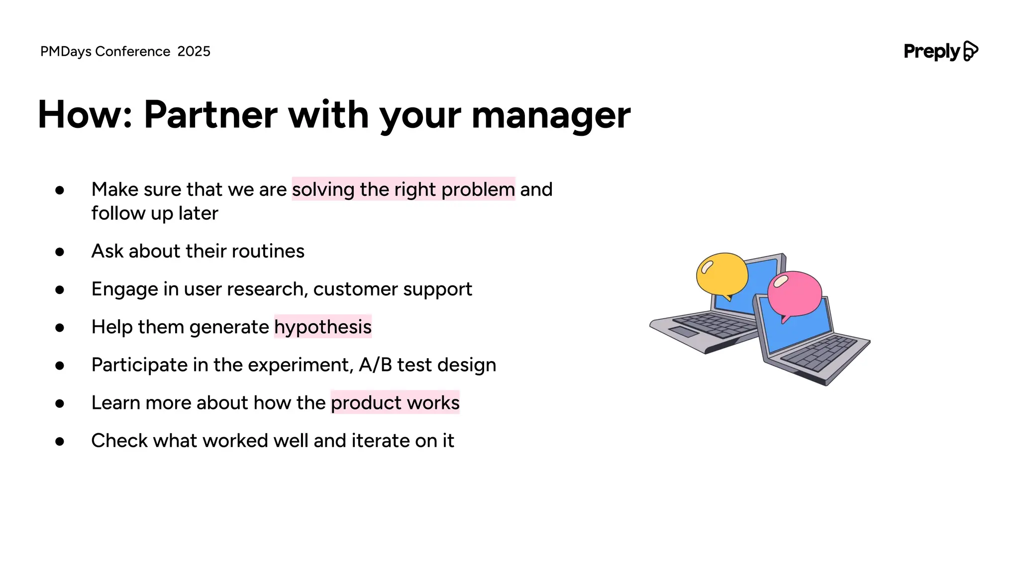 ● Make sure that we are solving the right problem and
follow up later
● Ask about their routines
● Engage in user research, customer support
● Help them generate hypothesis
● Participate in the experiment, A/B test design
● Learn more about how the product works
● Check what worked well and iterate on it
How: Partner with your manager
PMDays Conference 2025
 
