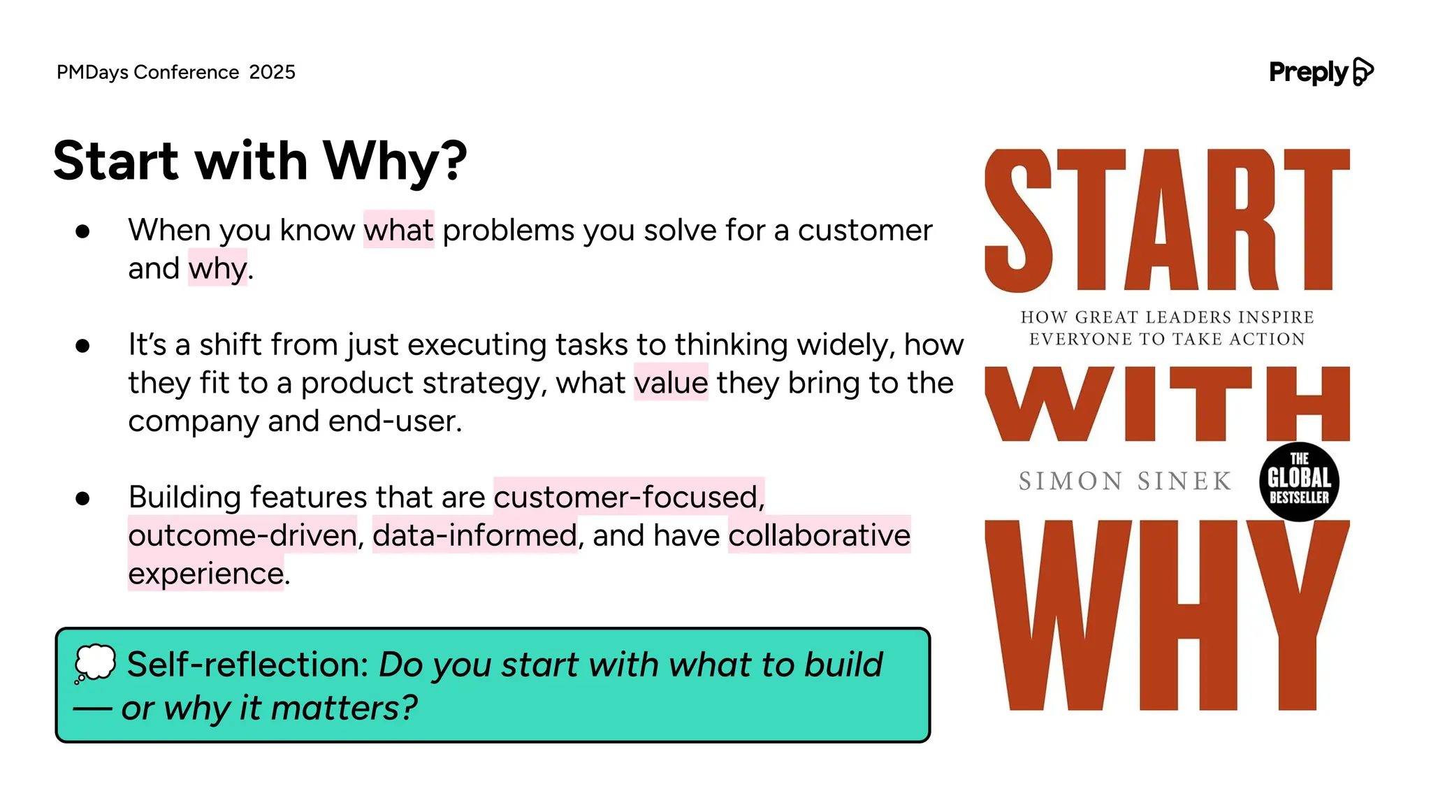● When you know what problems you solve for a customer
and why.
● It’s a shift from just executing tasks to thinking widely, how
they fit to a product strategy, what value they bring to the
company and end-user.
● Building features that are customer-focused,
outcome-driven, data-informed, and have collaborative
experience.
Start with Why?
PMDays Conference 2025
💭 Self-reflection: Do you start with what to build
— or why it matters?
 
