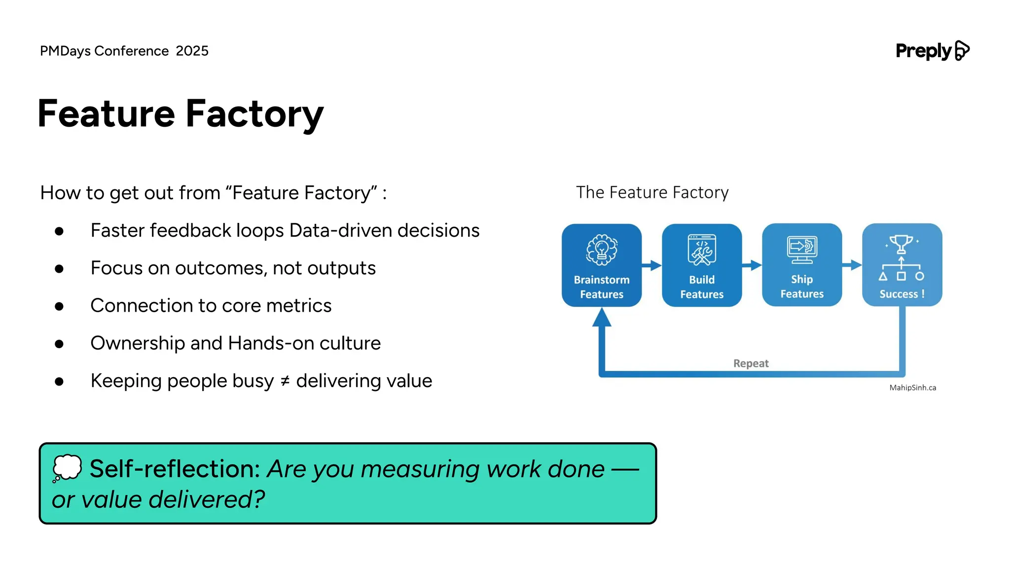 How to get out from “Feature Factory” :
● Faster feedback loops Data-driven decisions
● Focus on outcomes, not outputs
● Connection to core metrics
● Ownership and Hands-on culture
● Keeping people busy ≠ delivering value
Feature Factory
PMDays Conference 2025
💭 Self-reflection: Are you measuring work done —
or value delivered?
 