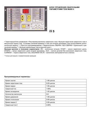 БЛОК УПРАВЛЕНИЯ СВАРОЧНЫМИ
ПАРАМЕТРАМИ ТЕ90 MARK II

5

• Тиристорный блок управления • Регулировка величины сварочного тока • Функции нарастания сварочного тока и
импульсной подачи тока Установка значений времени и тока для второй программы (при использовании дополнительной педали) * • Простота программирования • Переключатель СВАРКА / БЕЗ СВАРКИ • Одиночный и циклический режимы * • Функция компенсации тока вторичной цепи •
Функции дисплея и показания индикаторов: ON – включение питания, START – запуск сварочного цикла,
START2 – запуск сварочного цикла второй программы, AUX – сжатие деталей без включения сварочного тока,
CURRENT – подача сварочного тока, SOLENOID VALVE – включение электромагнитного клапана.
* Только для машин с пневматическим приводом

Программируемые параметры
Время сжатия

1-99 циклов

Время нарастания тока

0-29 циклов

Время сварки

1-99 циклов

Сварочный ток

1-99%

Время охлаждения

1-50 циклов

Количество импульсов

0-9

Время удержания

1-99 циклов

Время отключения

0-99 циклов

Время сварки 2

0-99 циклов

Сварочный ток 2

0-99%

 