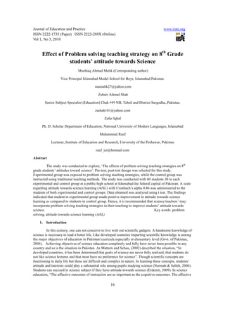 Journal of Education and Practice                                                         www.iiste.org
ISSN 2222-1735 (Paper) ISSN 2222-288X (Online)
Vol 1, No 3, 2010


      Effect of Problem solving teaching strategy on 8th Grade
                 students’ attitude towards Science
                               Mushtaq Ahmad Malik (Corresponding author)

                   Vice Principal Islamabad Model School for Boys, Islamabad Pakistan.

                                          mamalik27@yahoo.com

                                             Zubair Ahmad Shah

         Senior Subject Specialist (Education) Chak #49 NB, Tehsil and District Sargodha, Pakistan.

                                          zashah101@yahoo.com

                                                 Zafar Iqbal

      Ph. D. Scholar Department of Education, National University of Modern Languages, Islamabad

                                              Muhammad Rauf

             Lecturer, Institute of Education and Research, University of the Peshawar, Pakistan

                                           rauf_ier@hotmail.com

Abstract

         The study was conducted to explore, ‘The effects of problem solving teaching strategies on 8th
grade students’ attitudes toward science’. Pre-test, post-test design was selected for this study.
Experimental group was exposed to problem solving teaching strategies, while the control group was
instructed using traditional teaching methods. The study was conducted with 60 students 30 in each
experimental and control group at a public high school at Islamabad the federal capital of Pakistan. A scale
regarding attitude towards science learning (AtSL) with Cronbach’s alpha 0.86 was administered to the
students of both experimental and control groups. Data obtained was analyzed using t test. The findings
indicated that student in experimental group made positive improvement in attitude towards science
learning as compared to students in control group. Hence, it is recommended that science teachers’ may
incorporate problem solving teaching strategies in their teaching to improve students’ attitude towards
science.                                                                             Key words: problem
solving, attitude towards science learning (AtSL)

    1.    Introduction

          In this century, one can not conceive to live with out scientific gadgets. A handsome knowledge of
science is necessary to lead a better life. Like developed countries imparting scientific knowledge is among
the major objectives of education in Pakistani curricula especially at elementary level (Govt. of Pakistan,
2006). Achieving objectives of science education completely and fully have never been possible in any
country and so is the situation in Pakistan. As Mattern and Schau, (2002) described the situation, “In
developed countries, it has been determined that goals of science are never fully realized, that students do
not like science lectures and that most have no preference for science”. Though scientific concepts are
functioning in daily life but these are difficult and complex in nature. In learning these concepts, students’
attitude and interests could play a substantial role among pupils studying science (Normah & Salleh, 2006).
Students can succeed in science subject if they have attitude towards science (Erdemir, 2009). In science
education, “The affective outcomes of instruction are as important as the cognitive outcomes. The affective

                                                     16
 