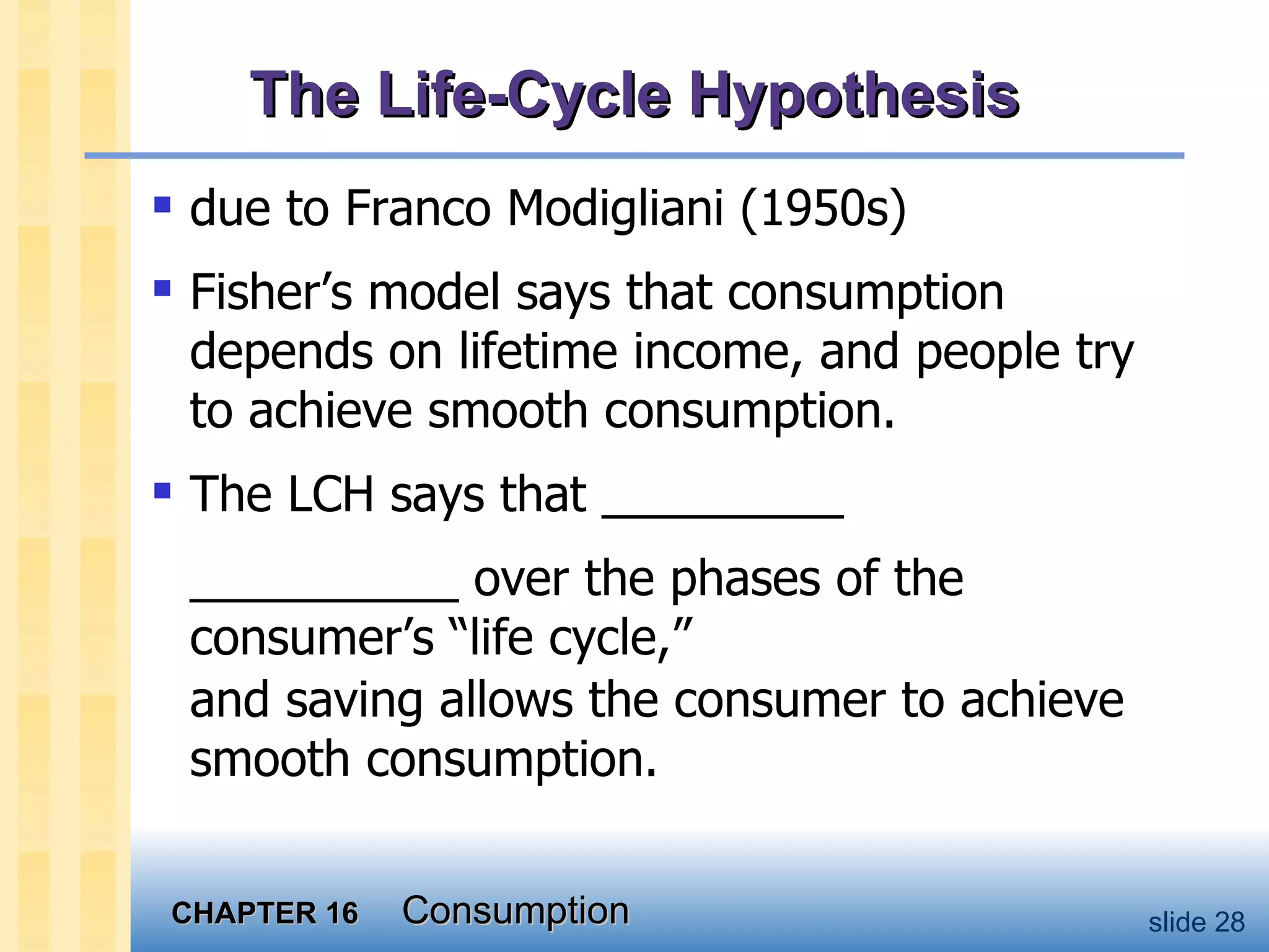 due to Franco Modigliani (1950s) Fisher’s model says that consumption depends on lifetime income, and people try to achieve smooth consumption.  The LCH says that _________ __________ over the phases of the consumer’s “life cycle,” and saving allows the consumer to achieve smooth consumption.  The Life-Cycle Hypothesis 