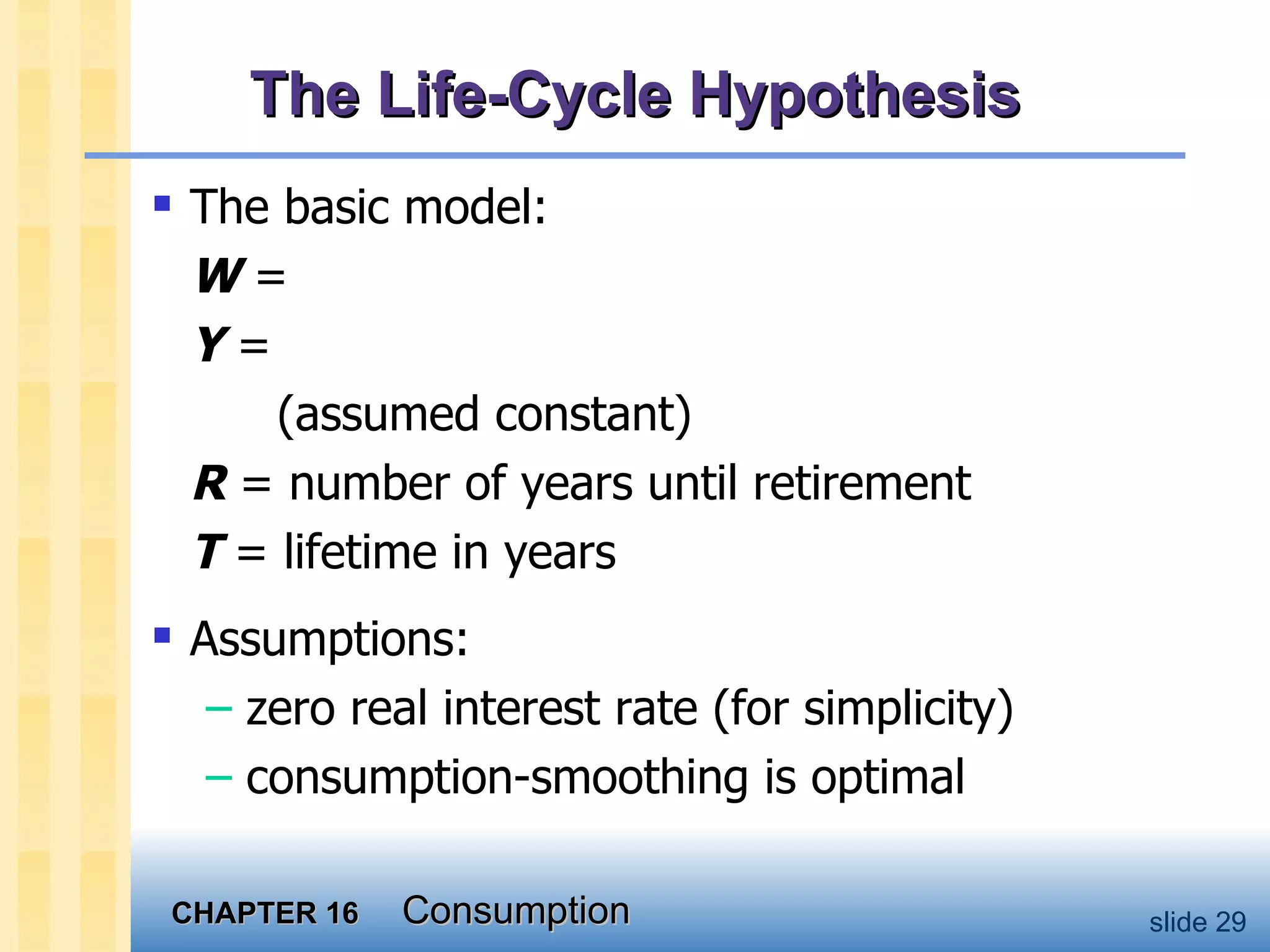 The Life-Cycle Hypothesis The basic model: W  = Y  =  (assumed constant) R  = number of years until retirement T  = lifetime in years Assumptions:  zero real interest rate (for simplicity) consumption-smoothing is optimal 
